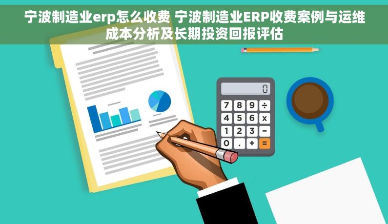 宁波制造业erp怎么收费 宁波制造业ERP收费案例与运维成本分析及长期投资回报评估