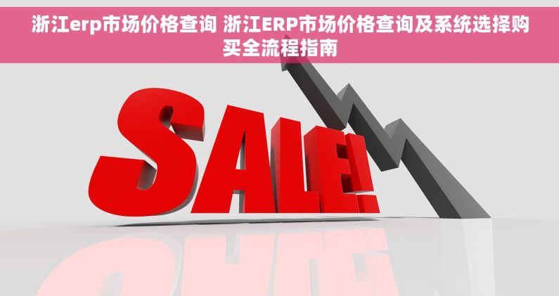 浙江erp市场价格查询 浙江ERP市场价格查询及系统选择购买全流程指南