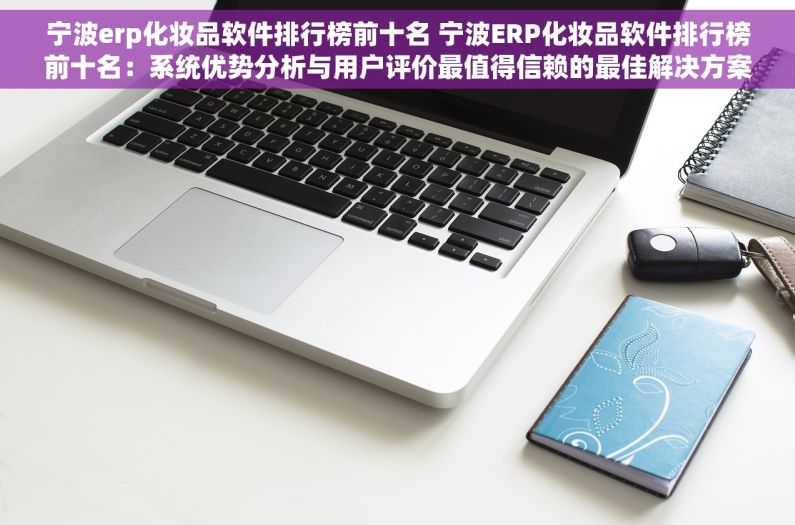 宁波erp化妆品软件排行榜前十名 宁波ERP化妆品软件排行榜前十名：系统优势分析与用户评价最值得信赖的最佳解决方案