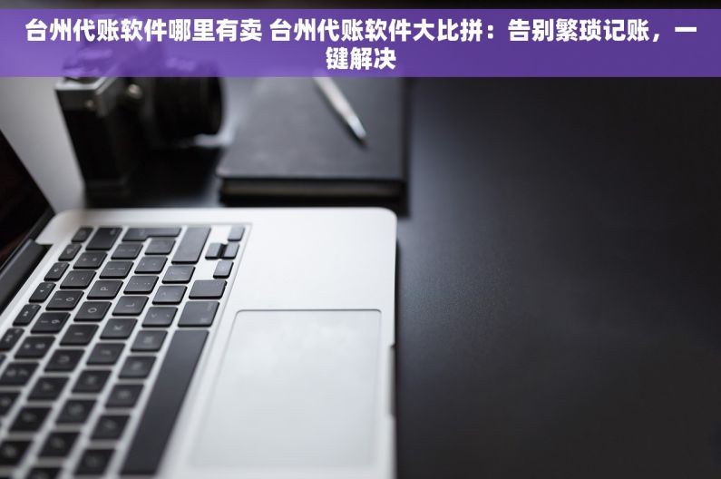 台州代账软件哪里有卖 台州代账软件大比拼：告别繁琐记账，一键解决