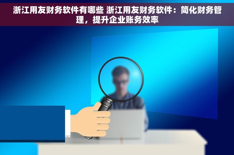 浙江用友财务软件有哪些 浙江用友财务软件：简化财务管理，提升企业账务效率