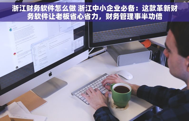 浙江财务软件怎么做 浙江中小企业必备：这款革新财务软件让老板省心省力，财务管理事半功倍