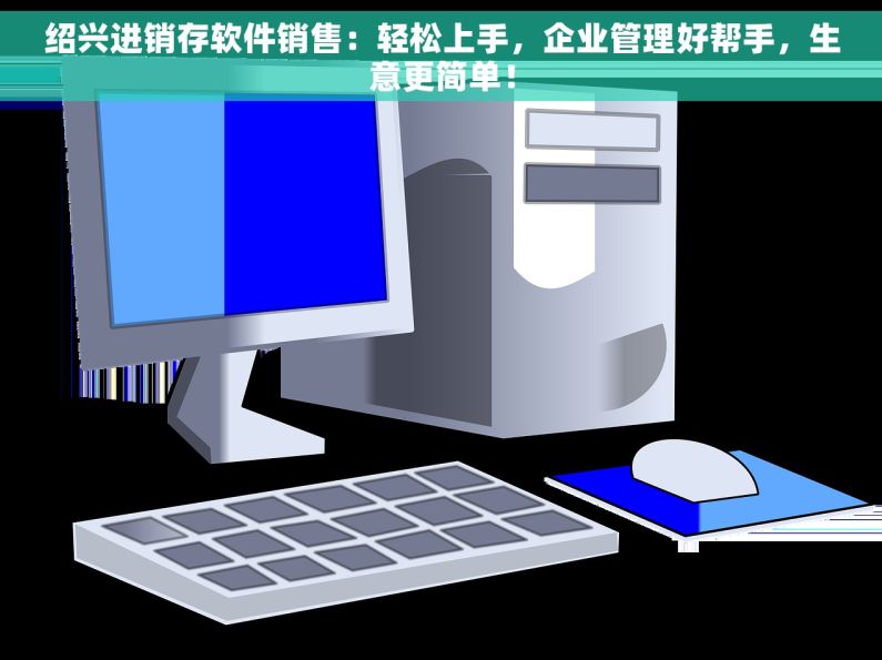 绍兴进销存软件销售：轻松上手，企业管理好帮手，生意更简单！