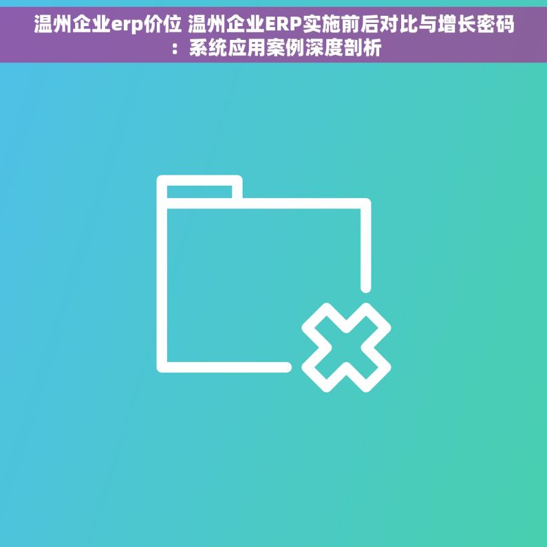 温州企业erp价位 温州企业ERP实施前后对比与增长密码：系统应用案例深度剖析