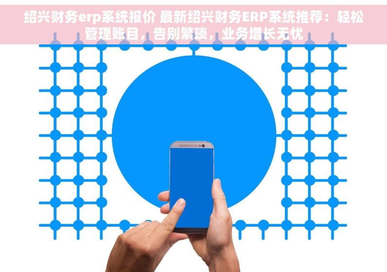 绍兴财务erp系统报价 最新绍兴财务ERP系统推荐：轻松管理账目，告别繁琐，业务增长无忧