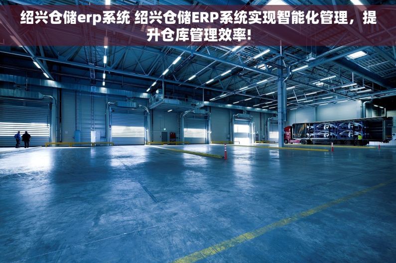 绍兴仓储erp系统 绍兴仓储ERP系统实现智能化管理，提升仓库管理效率!