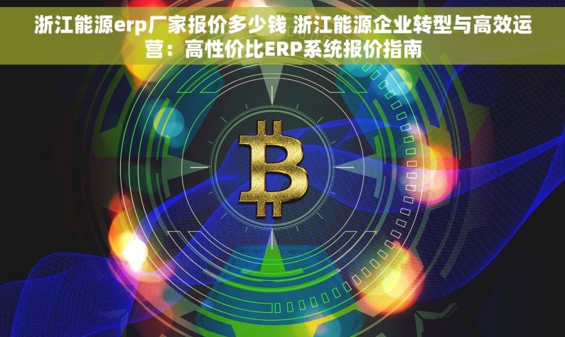 浙江能源erp厂家报价多少钱 浙江能源企业转型与高效运营：高性价比ERP系统报价指南