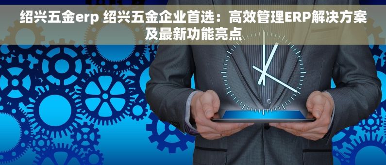 绍兴五金erp 绍兴五金企业首选：高效管理ERP解决方案及最新功能亮点