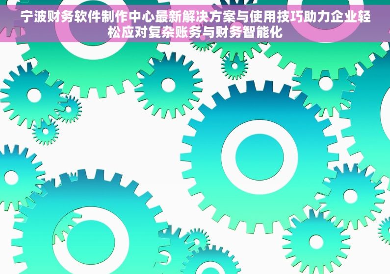 宁波财务软件制作中心最新解决方案与使用技巧助力企业轻松应对复杂账务与财务智能化
