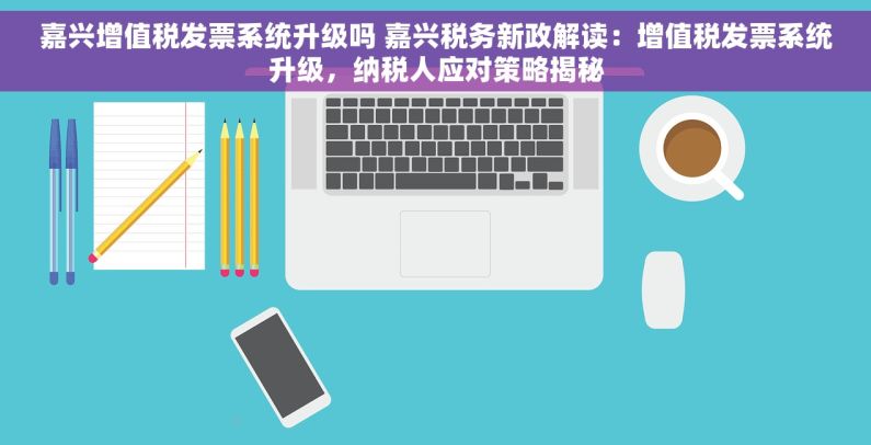 嘉兴增值税发票系统升级吗 嘉兴税务新政解读：增值税发票系统升级，纳税人应对策略揭秘