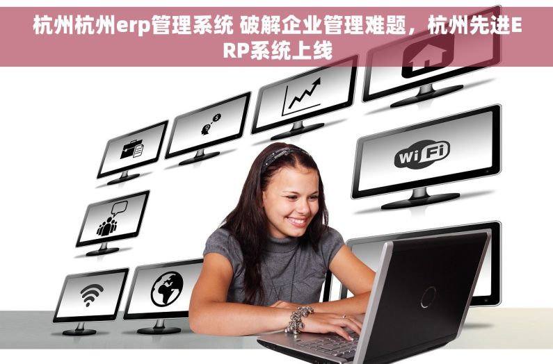 杭州杭州erp管理系统 破解企业管理难题，杭州先进ERP系统上线