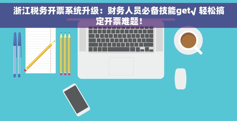 浙江税务开票系统升级：财务人员必备技能get√ 轻松搞定开票难题！