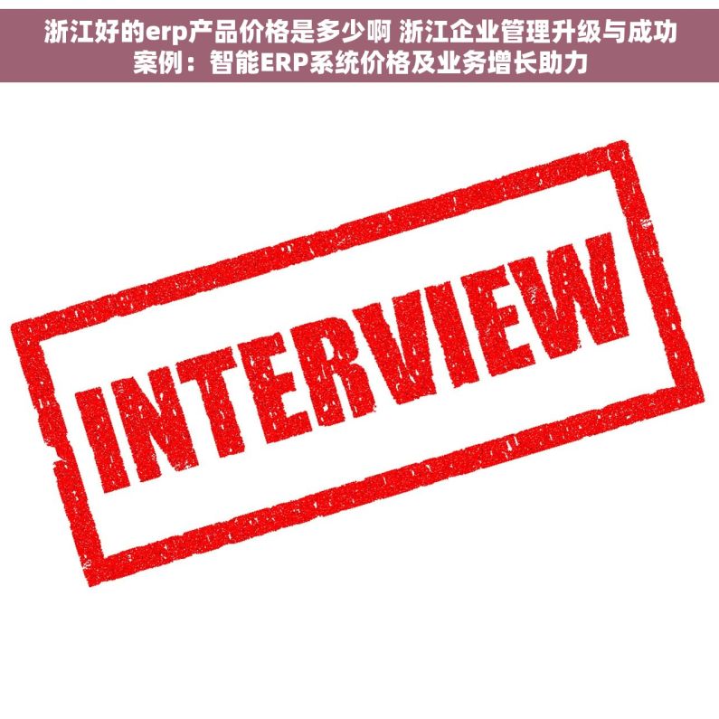 浙江好的erp产品价格是多少啊 浙江企业管理升级与成功案例：智能ERP系统价格及业务增长助力