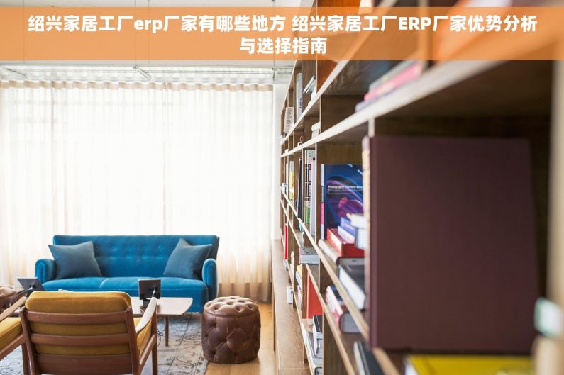 绍兴家居工厂erp厂家有哪些地方 绍兴家居工厂ERP厂家优势分析与选择指南