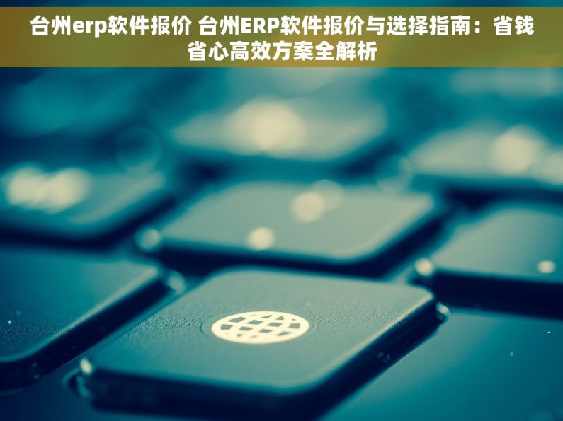 台州erp软件报价 台州ERP软件报价与选择指南：省钱省心高效方案全解析