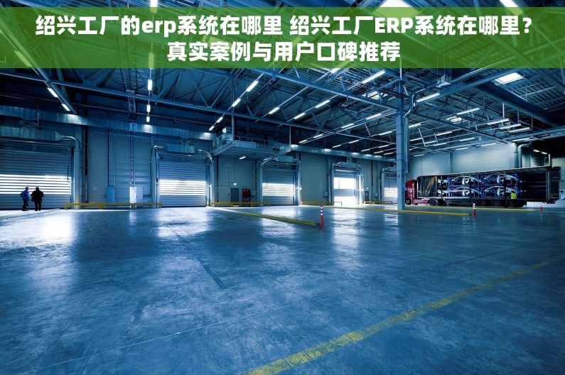 绍兴工厂的erp系统在哪里 绍兴工厂ERP系统在哪里？真实案例与用户口碑推荐