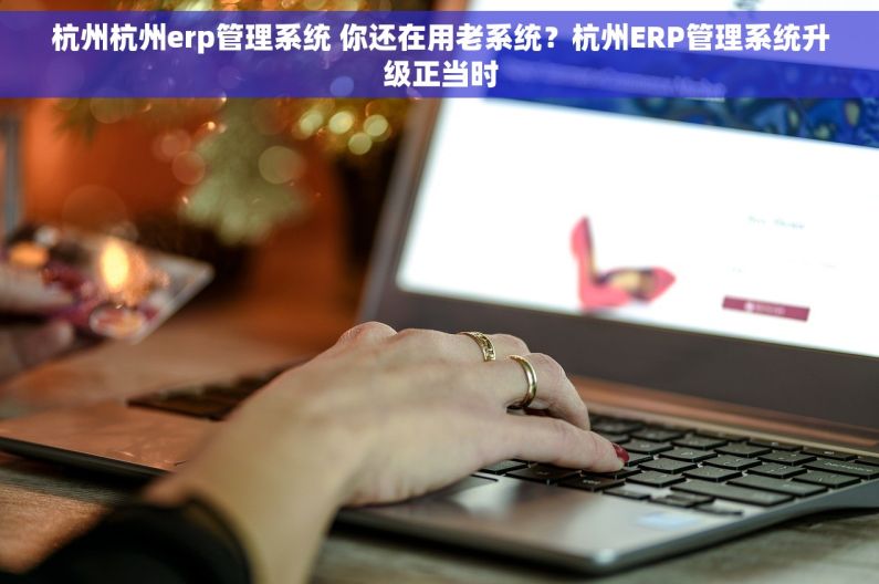 杭州杭州erp管理系统 你还在用老系统？杭州ERP管理系统升级正当时