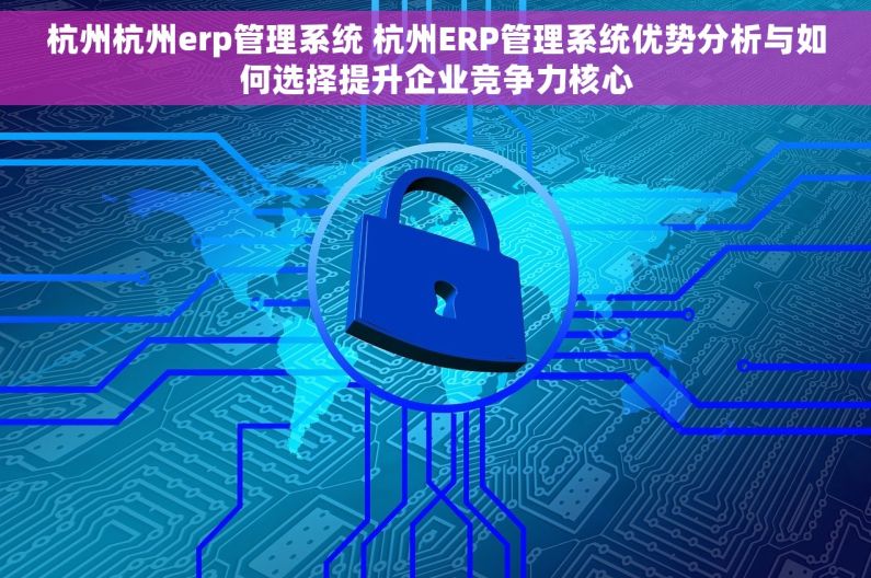 杭州杭州erp管理系统 杭州ERP管理系统优势分析与如何选择提升企业竞争力核心