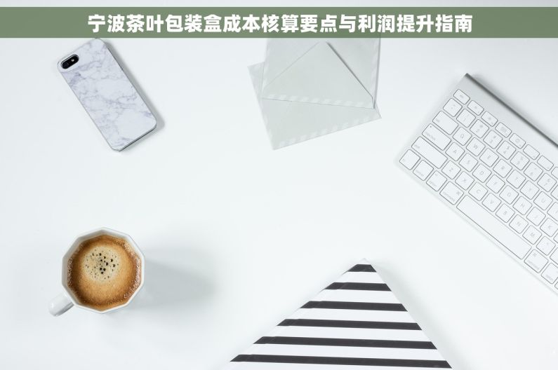 宁波茶叶包装盒成本核算要点与利润提升指南
