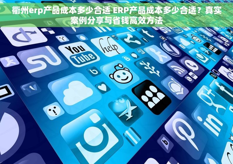 衢州erp产品成本多少合适 ERP产品成本多少合适？真实案例分享与省钱高效方法
