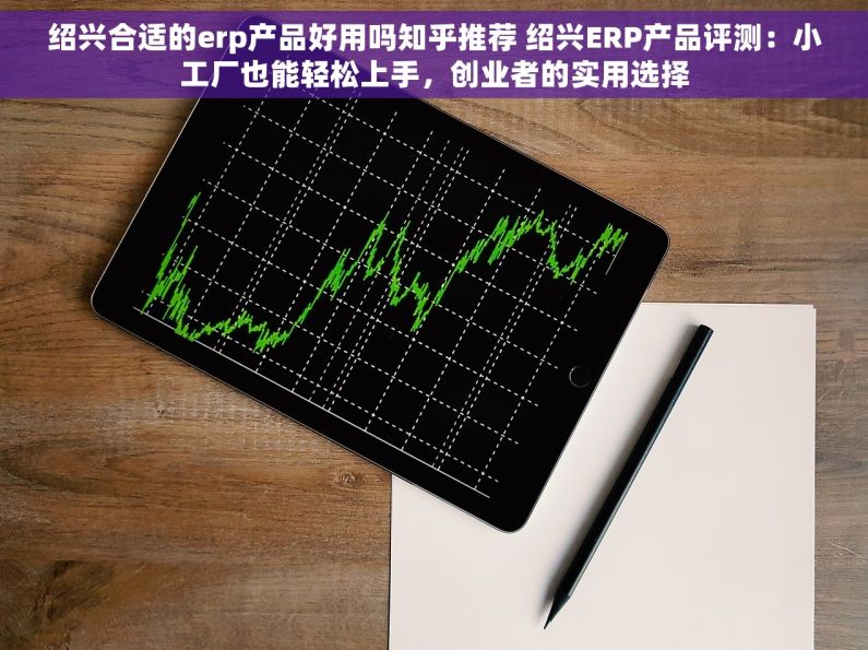 绍兴合适的erp产品好用吗知乎推荐 绍兴ERP产品评测：小工厂也能轻松上手，创业者的实用选择