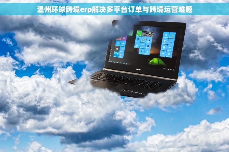 温州环球跨境erp解决多平台订单与跨境运营难题