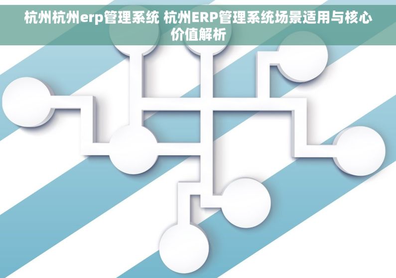 杭州杭州erp管理系统 杭州ERP管理系统场景适用与核心价值解析