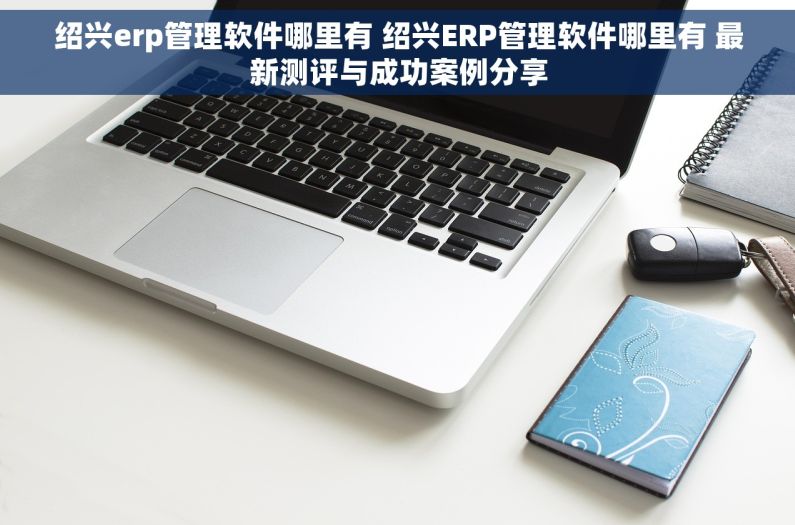 绍兴erp管理软件哪里有 绍兴ERP管理软件哪里有 最新测评与成功案例分享