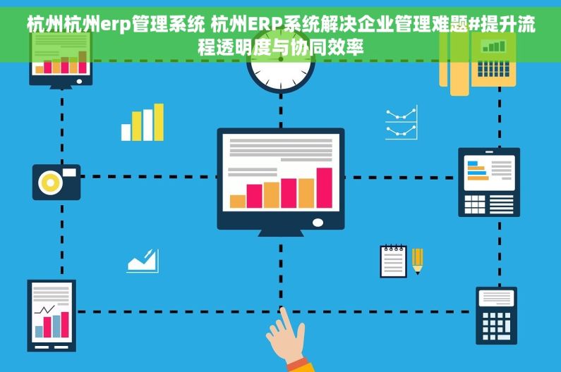 杭州杭州erp管理系统 杭州ERP系统解决企业管理难题#提升流程透明度与协同效率