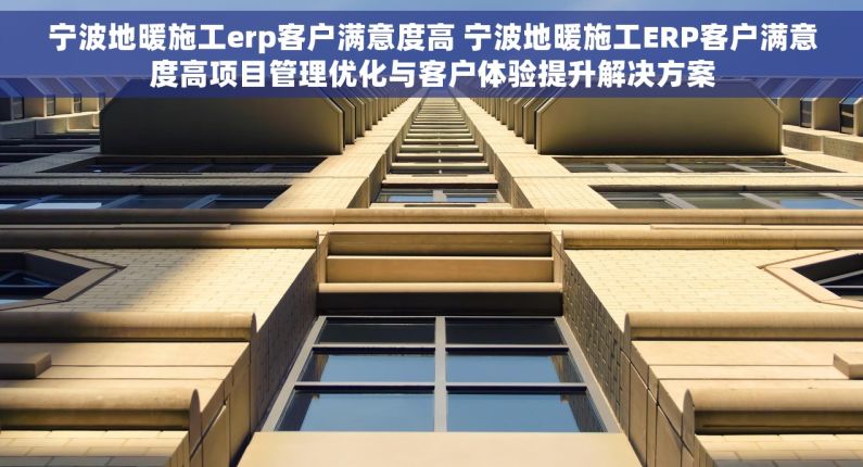 宁波地暖施工erp客户满意度高 宁波地暖施工ERP客户满意度高项目管理优化与客户体验提升解决方案