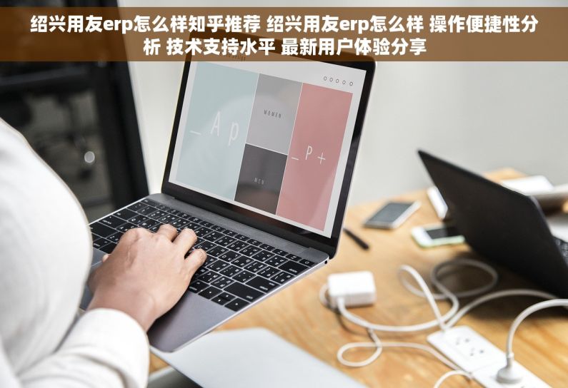 绍兴用友erp怎么样知乎推荐 绍兴用友erp怎么样 操作便捷性分析 技术支持水平 最新用户体验分享