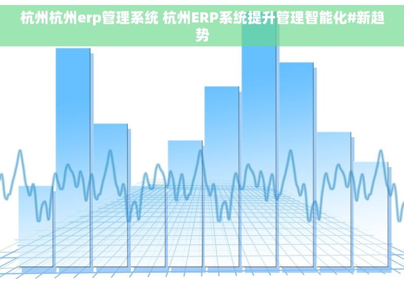 杭州杭州erp管理系统 杭州ERP系统提升管理智能化#新趋势
