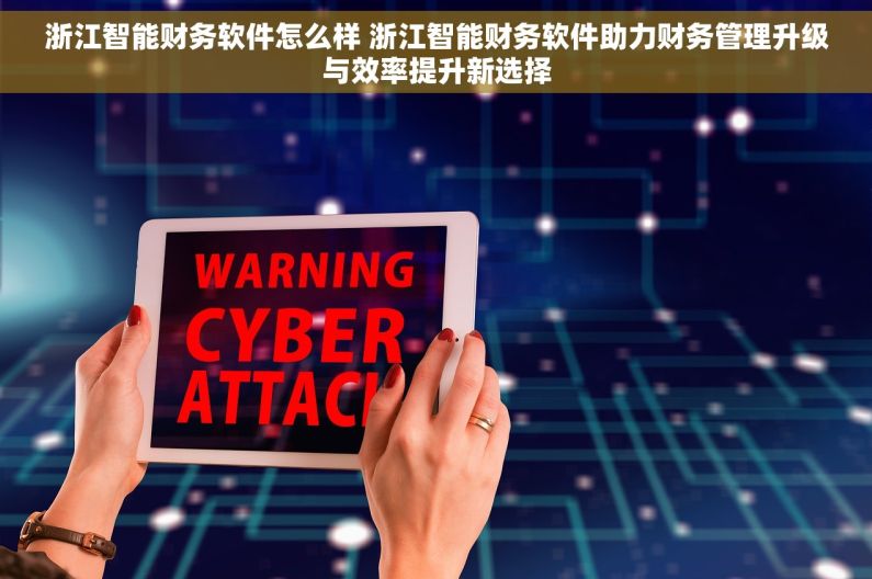 浙江智能财务软件怎么样 浙江智能财务软件助力财务管理升级与效率提升新选择