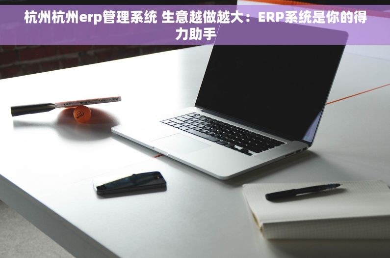 杭州杭州erp管理系统 生意越做越大：ERP系统是你的得力助手