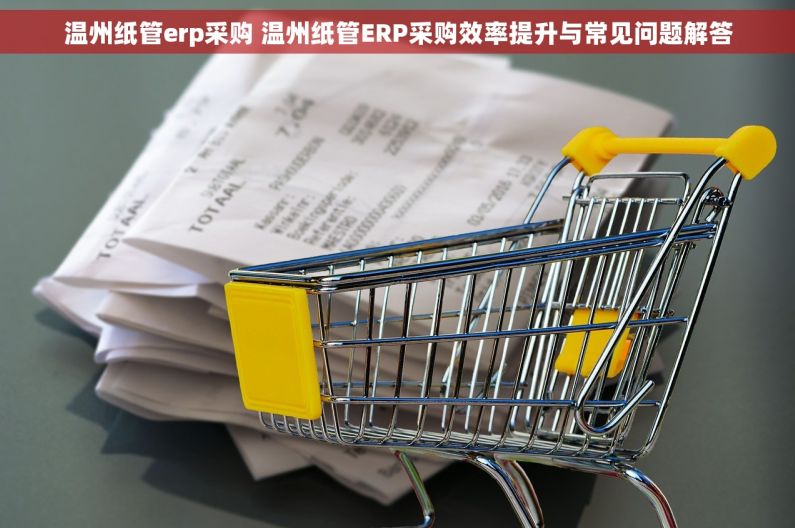 温州纸管erp采购 温州纸管ERP采购效率提升与常见问题解答