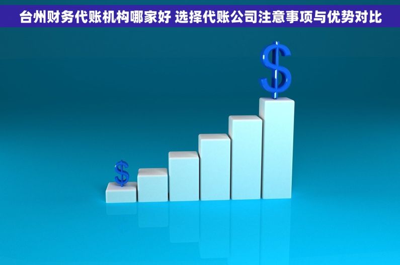 台州财务代账机构哪家好 选择代账公司注意事项与优势对比