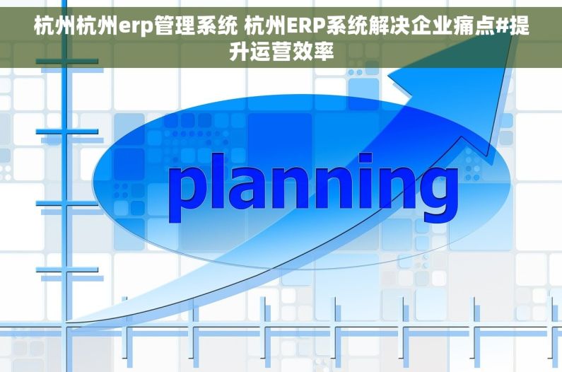 杭州杭州erp管理系统 杭州ERP系统解决企业痛点#提升运营效率