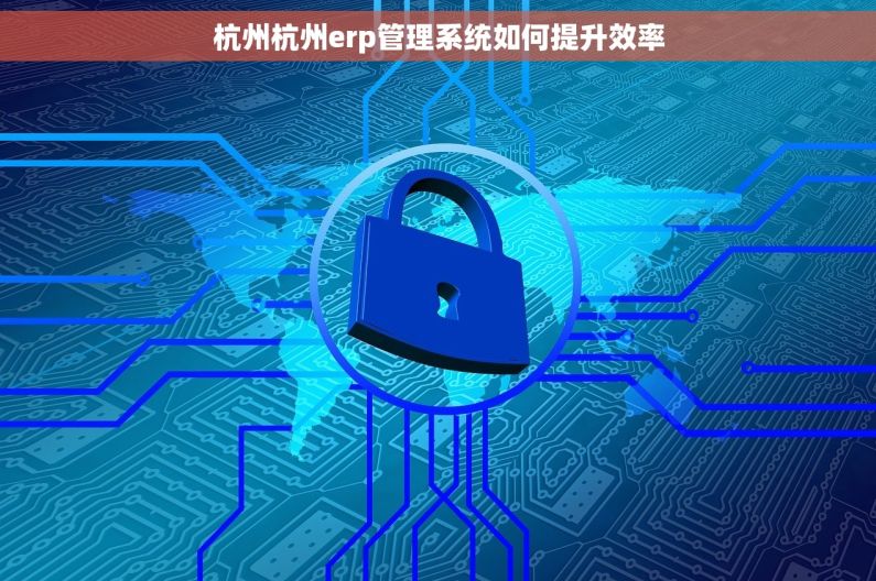 杭州杭州erp管理系统如何提升效率