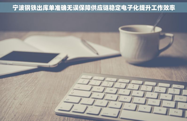 宁波钢铁出库单准确无误保障供应链稳定电子化提升工作效率