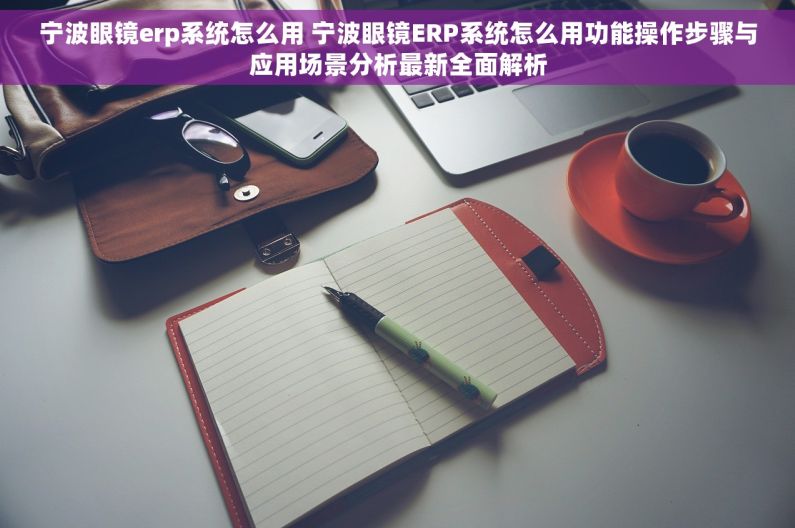 宁波眼镜erp系统怎么用 宁波眼镜ERP系统怎么用功能操作步骤与应用场景分析最新全面解析