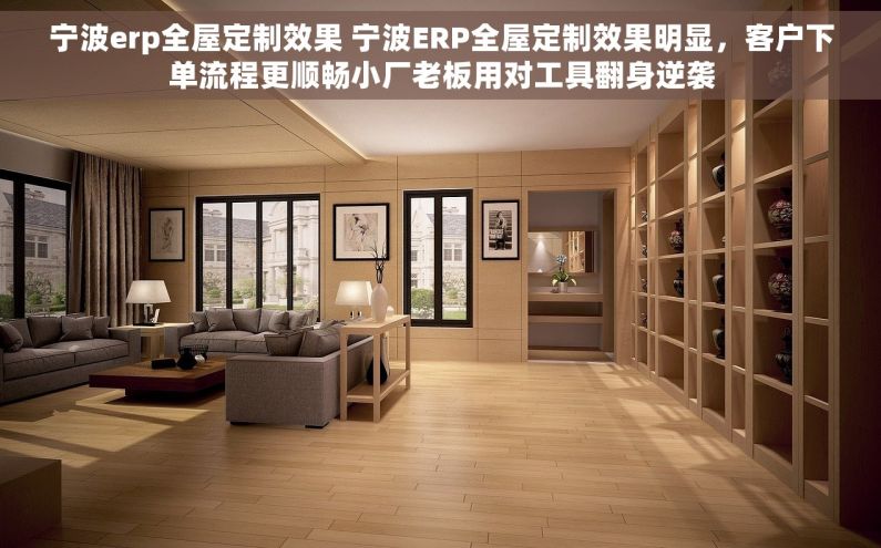 宁波erp全屋定制效果 宁波ERP全屋定制效果明显，客户下单流程更顺畅小厂老板用对工具翻身逆袭