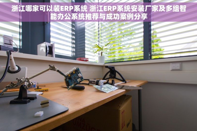 浙江哪家可以装ERP系统 浙江ERP系统安装厂家及多组智能办公系统推荐与成功案例分享