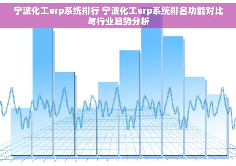 宁波化工erp系统排行 宁波化工erp系统排名功能对比与行业趋势分析