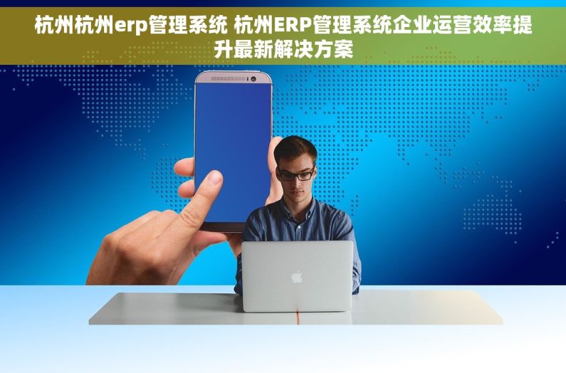 杭州杭州erp管理系统 杭州ERP管理系统企业运营效率提升最新解决方案