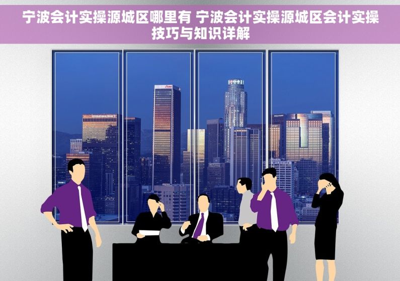 宁波会计实操源城区哪里有 宁波会计实操源城区会计实操技巧与知识详解