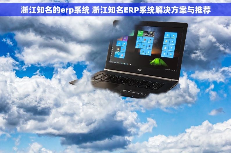 浙江知名的erp系统 浙江知名ERP系统解决方案与推荐