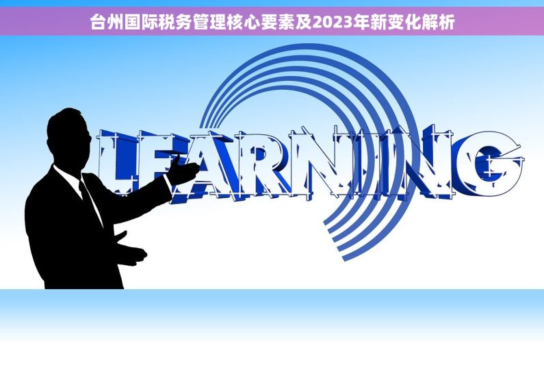 台州国际税务管理核心要素及2023年新变化解析