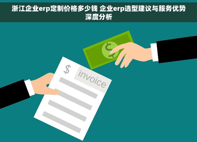 浙江企业erp定制价格多少钱 企业erp选型建议与服务优势深度分析