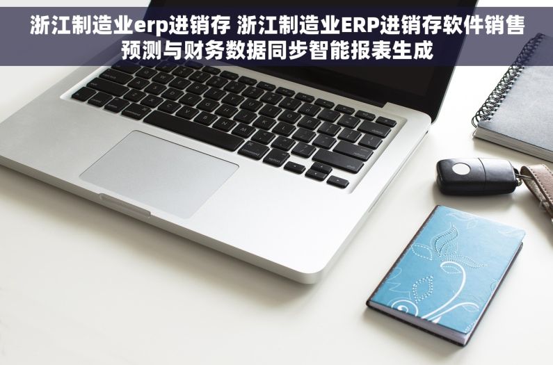 浙江制造业erp进销存 浙江制造业ERP进销存软件销售预测与财务数据同步智能报表生成
