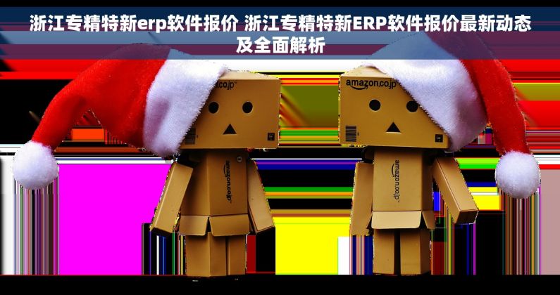 浙江专精特新erp软件报价 浙江专精特新ERP软件报价最新动态及全面解析